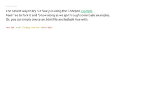 GETTING STARTED
The easiest way to try out Vue.js is using the Codepen example.
Feel free to fork it and follow along as we go through some basic examples.
Or, you can simply create an .html file and include Vue with:
<script src="//unpkg.com/vue"></script>
 