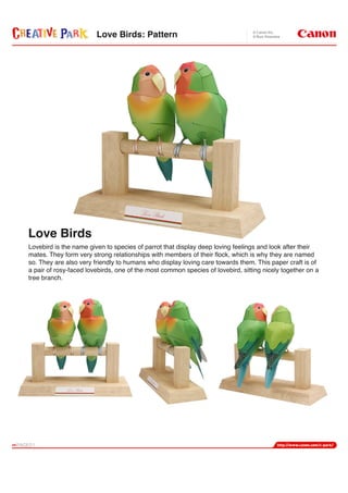 Love Birds: Pattern




Love Birds
Lovebird is the name given to species of parrot that display deep loving feelings and look after their
mates. They form very strong relationships with members of their flock, which is why they are named
so. They are also very friendly to humans who display loving care towards them. This paper craft is of
a pair of rosy-faced lovebirds, one of the most common species of lovebird, sitting nicely together on a
tree branch.
 