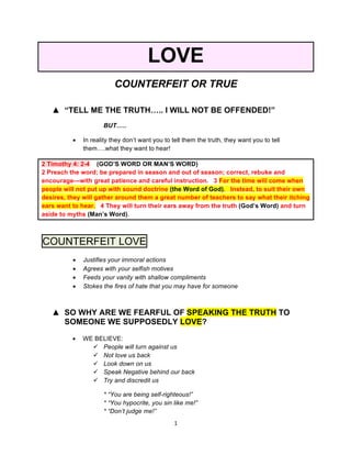 1	
	
LOVE
COUNTERFEIT OR TRUE
▲ “TELL ME THE TRUTH….. I WILL NOT BE OFFENDED!”
BUT…..
• In reality they don’t want you to tell them the truth, they want you to tell
them….what they want to hear!
2 Timothy 4: 2-4 (GOD’S WORD OR MAN’S WORD)
2 Preach the word; be prepared in season and out of season; correct, rebuke and
encourage—with great patience and careful instruction. 3 For the time will come when
people will not put up with sound doctrine (the Word of God). Instead, to suit their own
desires, they will gather around them a great number of teachers to say what their itching
ears want to hear. 4 They will turn their ears away from the truth (God’s Word) and turn
aside to myths (Man’s Word).
COUNTERFEIT LOVE
• Justifies your immoral actions
• Agrees with your selfish motives
• Feeds your vanity with shallow compliments
• Stokes the fires of hate that you may have for someone
▲ SO WHY ARE WE FEARFUL OF SPEAKING THE TRUTH TO
SOMEONE WE SUPPOSEDLY LOVE?
• WE BELIEVE:
ü People will turn against us
ü Not love us back
ü Look down on us
ü Speak Negative behind our back
ü Try and discredit us
* “You are being self-righteous!”
* “You hypocrite, you sin like me!”
* “Don’t judge me!”
 