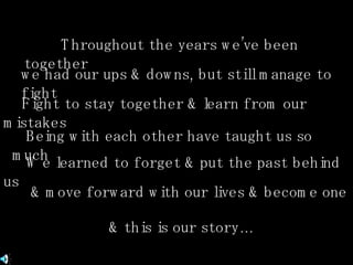 Throughout the years we’ve been together we had our ups & downs, but still manage to fight Fight to stay together & learn from our mistakes Being with each other have taught us so much We learned to forget & put the past behind us  & move forward with our lives & become one & this is our story… 