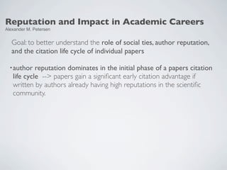 Reputation and Impact in Academic Careers
Alexander M. Petersen


  Goal: to better understand the role of social ties, author reputation,
  and the citation life cycle of individual papers

  • author  reputation dominates in the initial phase of a papers citation
   life cycle --> papers gain a signiﬁcant early citation advantage if
   written by authors already having high reputations in the scientiﬁc
   community.
 
