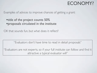 ECONOMY?
Examples of advices to improve chances of getting a grant:

  •title of the project counts 50%
  •proposals circulated in the institute
OK that sounds fun, but what does it reﬂect?


        “Evaluators don’t have time to read in detail proposals”

“Evaluators are not experts, so if your full institute can follow and ﬁnd it
                   attractive a typical evaluator will”
 