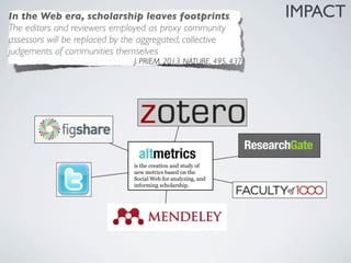 In the Web era, scholarship leaves footprints.                    IMPACT
The editors and reviewers employed as proxy community
assessors will be replaced by the aggregated, collective
judgements of communities themselves
                               J. PRIEM, 2013. NATURE, 495, 437




                               is the creation and study of
                               new metrics based on the
                               Social Web for analyzing, and
                               informing scholarship.
 