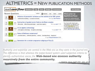 ALTMETRICS = NEW PUBLICATION METHODS




Authority and expertise are central in the Web era as they were in the journal era.
The difference is that whereas the paper-based system used subjective criteria to
identify authoritative voices, the Web-based one assesses authority
recursively from the entire community.
                                                      J. PRIEM, 2013. NATURE, 495, 437
 