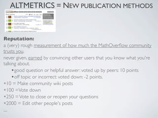 ALTMETRICS = NEW PUBLICATION METHODS



Reputation:
a (very) rough measurement of how much the MathOverﬂow community
trusts you.
never given, earned by convincing other users that you know what you're
talking about.
     •good question or helpful answer: voted up by peers: 10 points
     •off topic or incorrect: voted down: -2 points.
✴10 = Make community wiki posts

✴100 =Vote down

✴250 = Vote to close or reopen your questions

✴2000 = Edit other people's posts

....
 