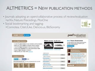 ALTMETRICS = NEW PUBLICATION METHODS
• Journals adopting an open/collaborative process of review/evaluation
  •arXiv, Nature Precedings, PlosOne
• Social bookmarking and tagging:
  •Connotea, CiteULike, Del.icio.us, BibSonomy
 