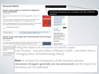 A blog that reports on retractions of scientiﬁc papers
(Ivan Oransky - executive editor of Reuters Health - and Adam Marcus
- managing editor of Anesthesiology News)

Aim: to increase the transparency of the retraction process:
retractions of papers generally are not announced, and the reasons for
retractions are not publicized.
 