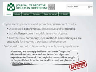 Open access, peer-reviewed, promotes discussion of results:
 •unexpected, controversial, provocative and/or negative
  •that challenge current models, tenets or dogmas.
  •illustrate how commonly used methods and techniques are
 unsuitable for studying a particular phenomenon.
Not all will turn out to be of such groundbreaking signiﬁcance.
     However, we strongly believe that such "negative"
     observations and conclusions, based on rigorous
     experimentation and thorough documentation, ought
     to be published in order to be discussed, conﬁrmed or
     refuted by others.
 