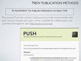 NEW PUBLICATION METHODS
          A MOVEMENT TO PUBLISH RESEARCH IN REAL TIME

The journal Push lets scholars build journal articles incrementally, with
each version tracked and open online, available for collaboration and
comment throughout (see http://push.cwcon.org).
 