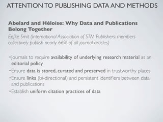 ATTENTION TO PUBLISHING DATA AND METHODS

Abelard and Héloise: Why Data and Publications
Belong Together
Eefke Smit (International Association of STM Publishers: members
collectively publish nearly 66% of all journal articles)

• Journals to require availability of underlying research material as an
  editorial policy
• Ensure data is stored, curated and preserved in trustworthy places
• Ensure links (bi-directional) and persistent identiﬁers between data
  and publications
• Establish uniform citation practices of data
 