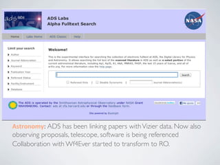 Abelard	
  and	
  Héloise:	
  Why	
  Data	
  and	
  Publica4ons	
  Belong	
  
Together	
  
      Ee%e	
  Smit	
  (Interna/onal	
  Associa/on	
  of	
  STM	
  Publishers:	
  members	
  collec4vely	
  publish	
  
      nearly	
  66%	
  of	
  all	
  journal	
  ar4cles)


 • Journals	
  to	
  require	
  availability	
  of	
  underlying	
  research	
  material	
  as	
  an	
  
   editorial	
  policy	
  
 • Ensure	
  data	
  is	
  stored,	
  curated	
  and	
  preserved	
  in	
  trustworthy	
  places
 • Ensure	
  links	
  (bi-­‐direc/onal)	
  and	
  persistent	
  iden/ﬁers	
  between	
  data	
  
   and	
  publica/ons	
  
 • Establish	
  uniform	
  cita/on	
  prac/ces	
  of	
  data


 Astronomy:	
  ADS has been linking papers with Vizier data. Now also
 observing proposals, telescope, software is being referenced
 Collaboration with Wf4Ever started to transform to RO.
 
