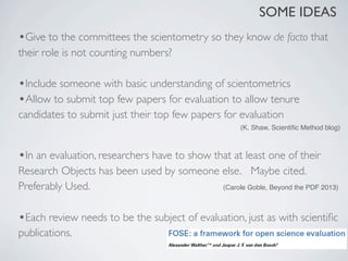 SOME IDEAS
•Give to the committees the scientometry so they know de facto that
their role is not counting numbers?

•Include someone with basic understanding of scientometrics
•Allow to submit top few papers for evaluation to allow tenure
candidates to submit just their top few papers for evaluation
                                                     (K. Shaw, Scientiﬁc Method blog)



•In an evaluation, researchers have to show that at least one of their
Research Objects has been used by someone else. 	

 Maybe cited.
Preferably Used.                          (Carole Goble, Beyond the PDF 2013)



•Each review needs to be the subject of evaluation, just as with scientiﬁc
publications.
 