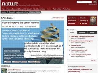 Research	
  reverts	
  to	
  a	
  kind	
  of	
  
'academic	
  pros4tu4on',	
  in	
  which	
  work	
  
is	
  done	
  to	
  please	
  editors	
  and	
  referees	
  
rather	
  than	
  to	
  further	
  knowledge.
                                   Academia	
  is	
  to	
  knowledge	
  what	
  
                                   pros4tu4on	
  is	
  to	
  love;	
  close	
  enough	
  on	
  
                                   the	
  surface	
  but,	
  to	
  the	
  nonsucker,	
  not	
  
                                   exactly	
  the	
  same	
  thing
                                             Nassim	
  Nicholas	
  Taleb,	
  The	
  Bed	
  of	
  Procrustes:	
  
                                                       Philosophical	
  and	
  Prac5cal	
  Aphorisms
 