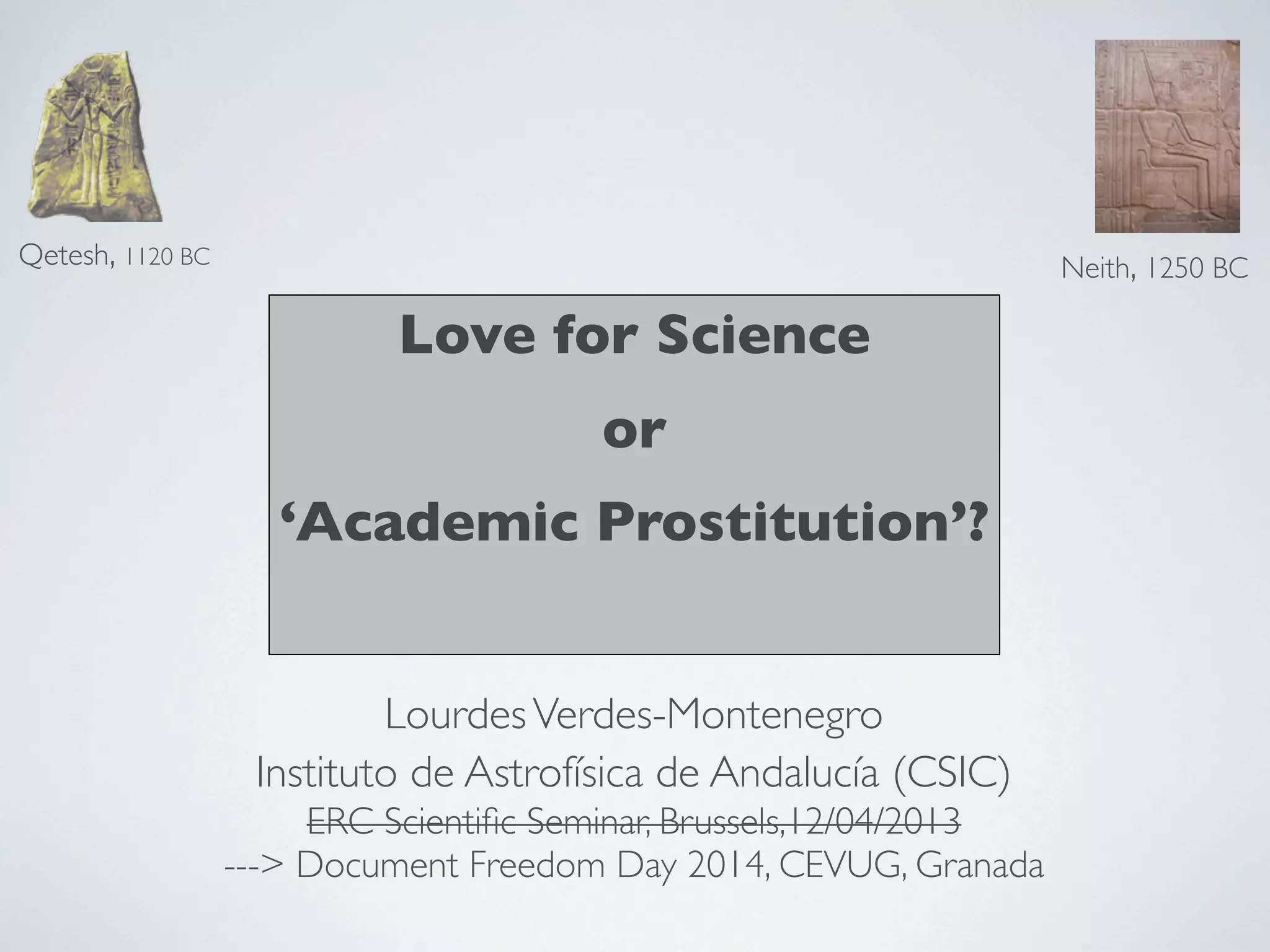 Love for Science
or
‘Academic Prostitution’?
Qetesh, 1120 BC
Neith, 1250 BC
LourdesVerdes-Montenegro
Instituto de Astrofísica de Andalucía (CSIC)
ERC Scientiﬁc Seminar, Brussels,12/04/2013
---> Document Freedom Day 2014, CEVUG, Granada
 