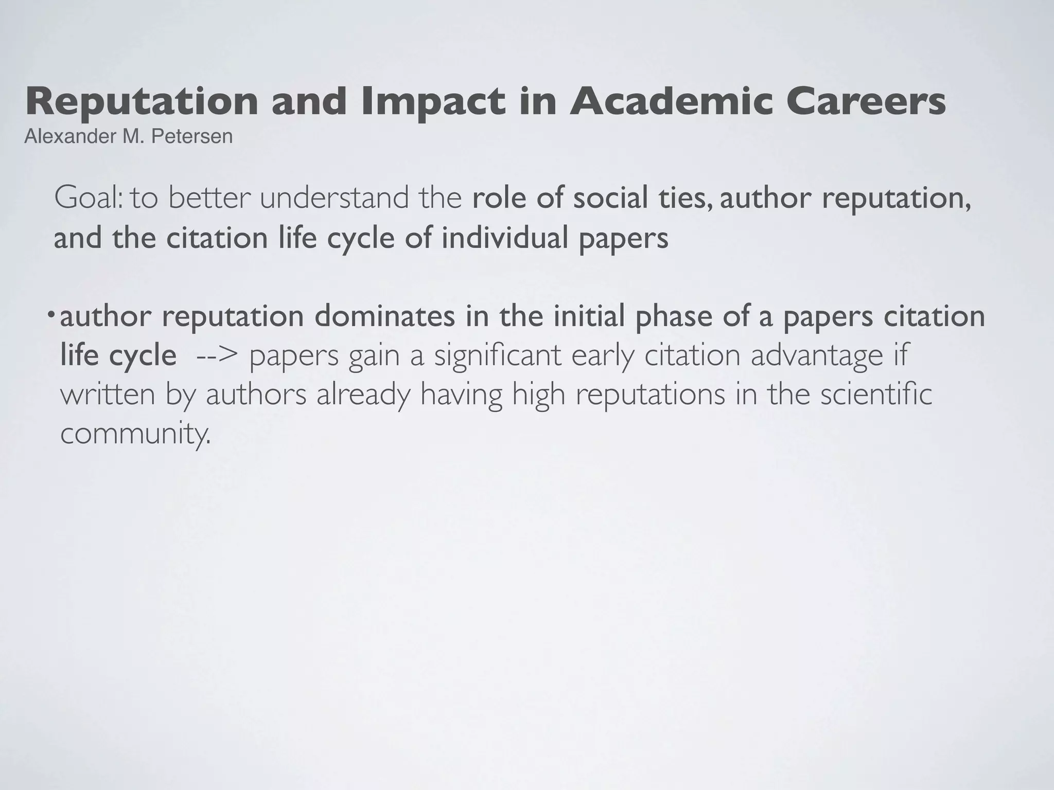 Reputation and Impact in Academic Careers
Alexander M. Petersen
Goal: to better understand the role of social ties, author reputation,
and the citation life cycle of individual papers
•author reputation dominates in the initial phase of a papers citation
life cycle --> papers gain a signiﬁcant early citation advantage if
written by authors already having high reputations in the scientiﬁc
community.
 