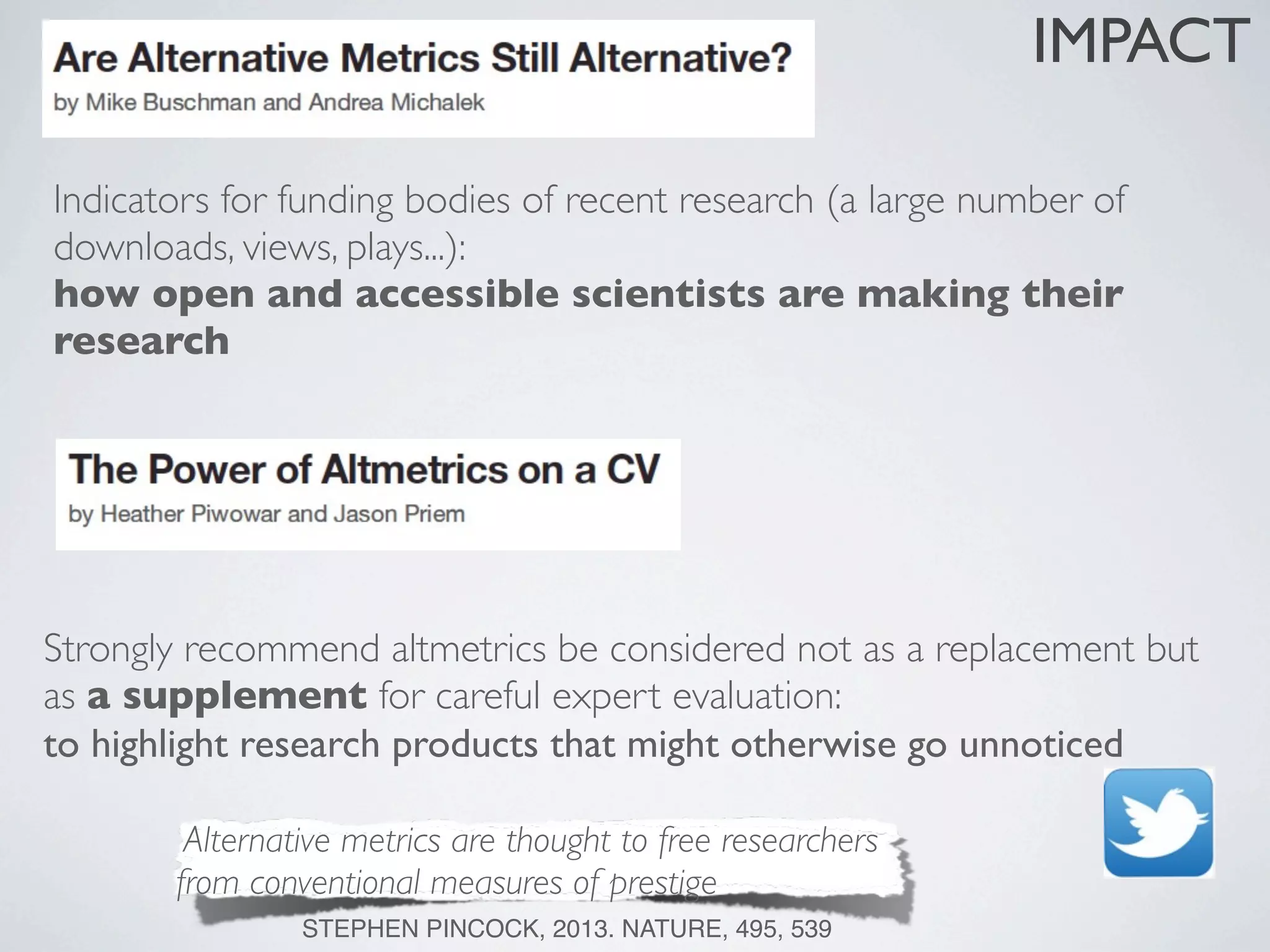 Indicators for funding bodies of recent research (a large number of
downloads, views, plays...):
how open and accessible scientists are making their
research
Strongly recommend altmetrics be considered not as a replacement but
as a supplement for careful expert evaluation:
to highlight research products that might otherwise go unnoticed
IMPACT
Alternative metrics are thought to free researchers
from conventional measures of prestige
STEPHEN PINCOCK, 2013. NATURE, 495, 539
 