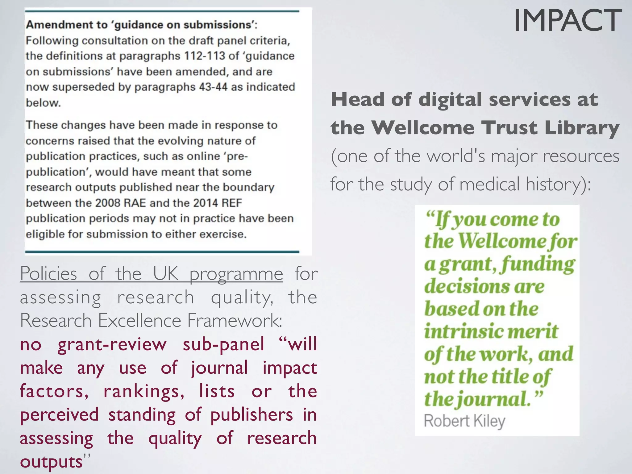 Head of digital services at
the Wellcome Trust Library
(one of the world's major resources
for the study of medical history):
Policies of the UK programme for
assessing research quality, the
Research Excellence Framework:
no grant-review sub-panel “will
make any use of journal impact
factors, rankings, lists or the
perceived standing of publishers in
assessing the quality of research
outputs”
IMPACT
 