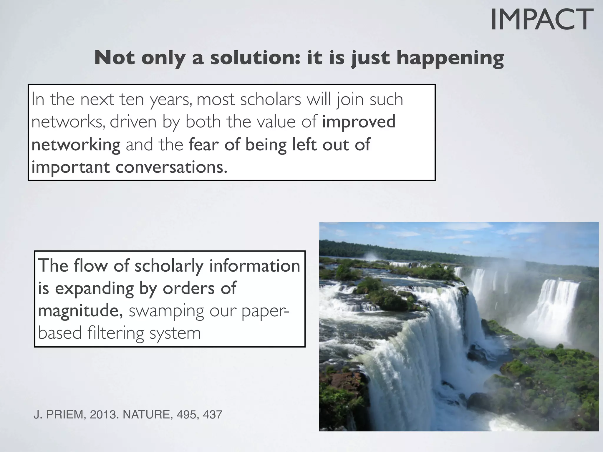 J. PRIEM, 2013. NATURE, 495, 437
Not only a solution: it is just happening
In the next ten years, most scholars will join such
networks, driven by both the value of improved
networking and the fear of being left out of
important conversations.
The ﬂow of scholarly information
is expanding by orders of
magnitude, swamping our paper-
based ﬁltering system
IMPACT
J. PRIEM, 2013. NATURE, 495, 437
 