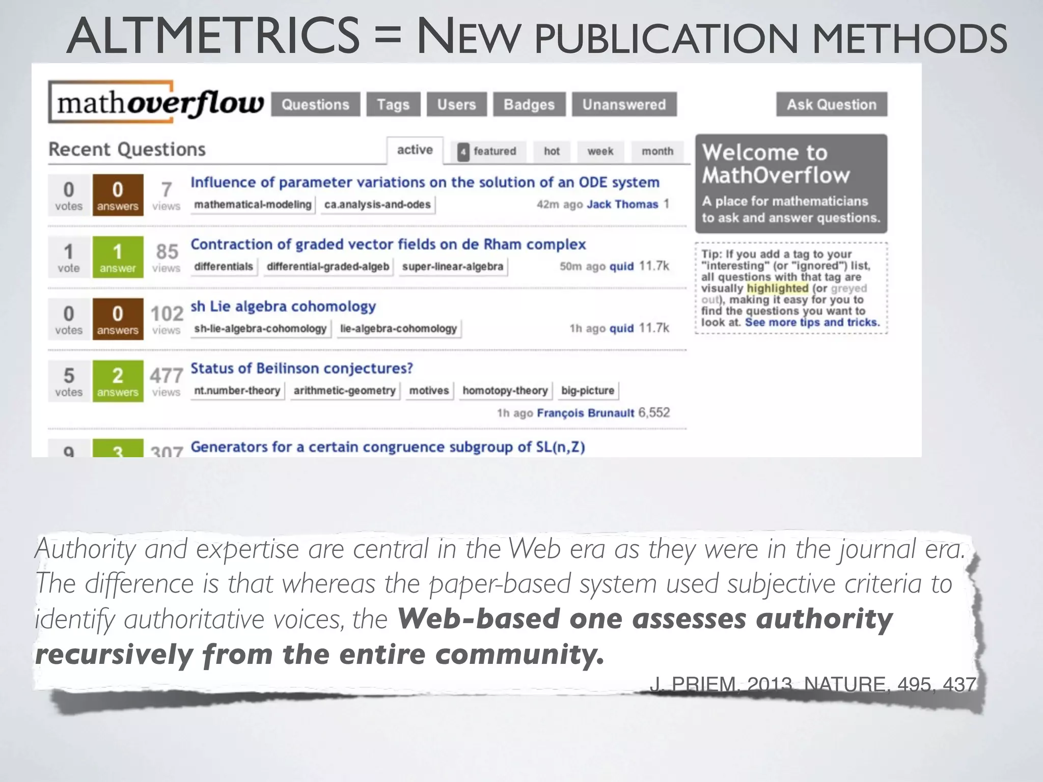 ALTMETRICS = NEW PUBLICATION METHODS
Authority and expertise are central in the Web era as they were in the journal era.
The difference is that whereas the paper-based system used subjective criteria to
identify authoritative voices, the Web-based one assesses authority
recursively from the entire community.
J. PRIEM, 2013. NATURE, 495, 437
 