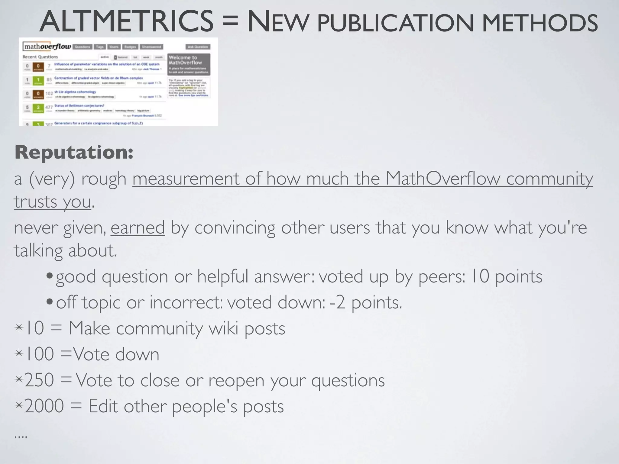 Reputation:
a (very) rough measurement of how much the MathOverﬂow community
trusts you.
never given, earned by convincing other users that you know what you're
talking about.
•good question or helpful answer: voted up by peers: 10 points
•off topic or incorrect: voted down: -2 points.
✴10 = Make community wiki posts
✴100 =Vote down
✴250 =Vote to close or reopen your questions
✴2000 = Edit other people's posts
....
ALTMETRICS = NEW PUBLICATION METHODS
 