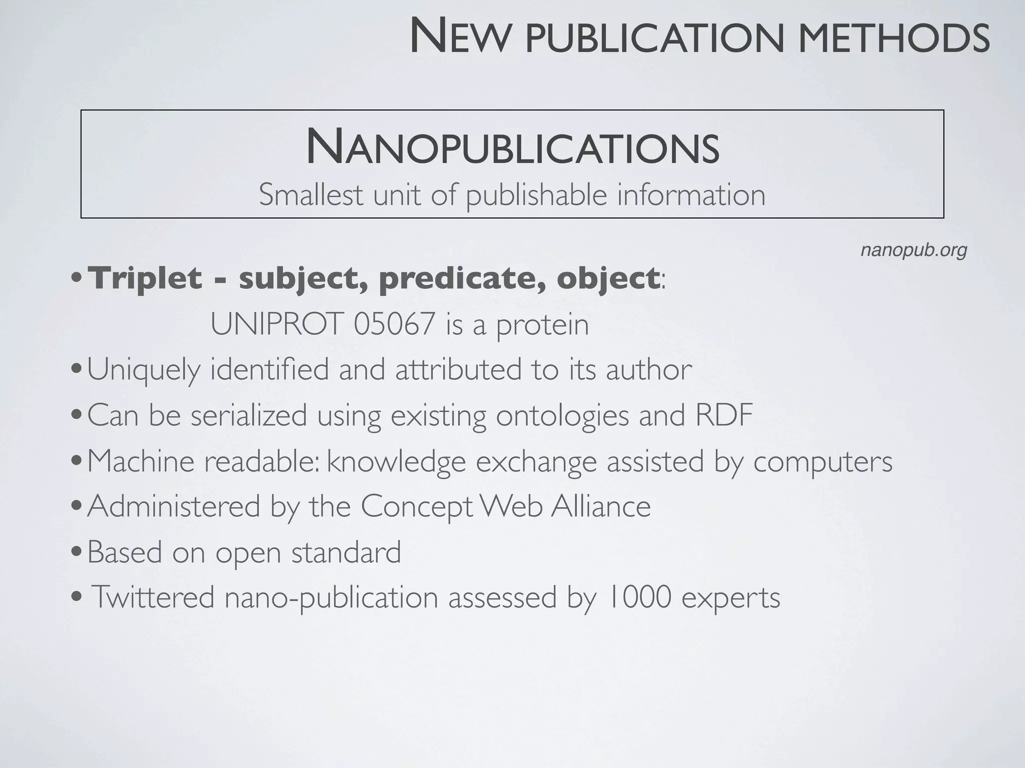 •Triplet - subject, predicate, object:
UNIPROT 05067 is a protein
•Uniquely identiﬁed and attributed to its author
•Can be serialized using existing ontologies and RDF
•Machine readable: knowledge exchange assisted by computers
•Administered by the Concept Web Alliance
•Based on open standard
•Twittered nano-publication assessed by 1000 experts
NANOPUBLICATIONS
Smallest unit of publishable information
NEW PUBLICATION METHODS
nanopub.org
 