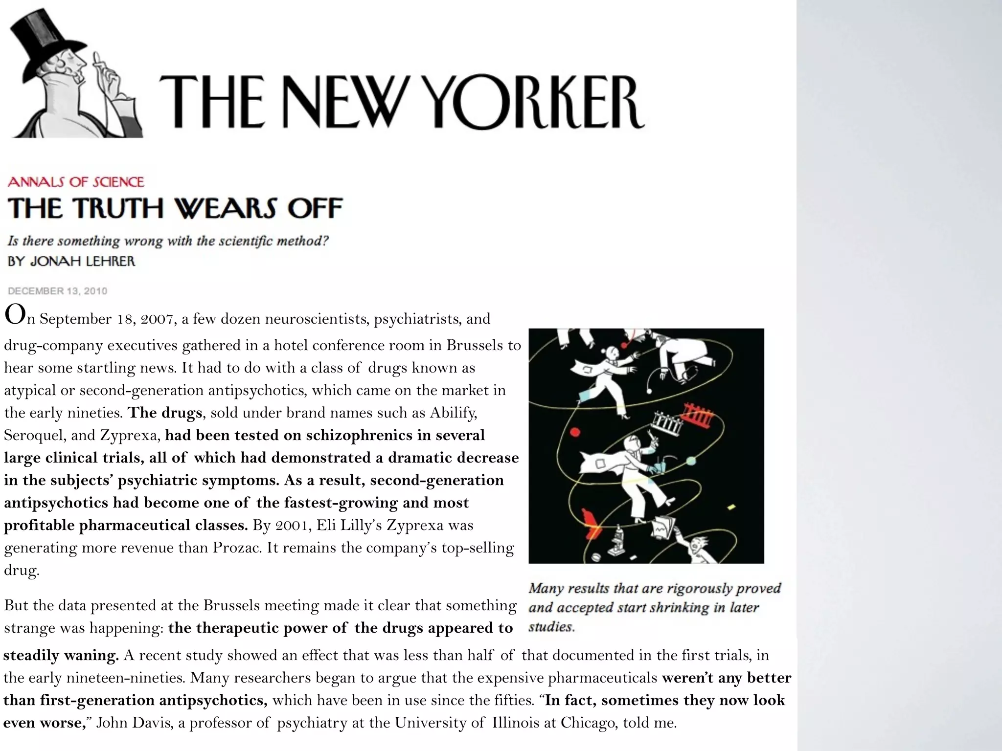 On September 18, 2007, a few dozen neuroscientists, psychiatrists, and
drug-company executives gathered in a hotel conference room in Brussels to
hear some startling news. It had to do with a class of drugs known as
atypical or second-generation antipsychotics, which came on the market in
the early nineties. The drugs, sold under brand names such as Abilify,
Seroquel, and Zyprexa, had been tested on schizophrenics in several
large clinical trials, all of which had demonstrated a dramatic decrease
in the subjects’ psychiatric symptoms. As a result, second-generation
antipsychotics had become one of the fastest-growing and most
profitable pharmaceutical classes. By 2001, Eli Lilly’s Zyprexa was
generating more revenue than Prozac. It remains the company’s top-selling
drug.
But the data presented at the Brussels meeting made it clear that something
strange was happening: the therapeutic power of the drugs appeared to
be steadily waning.steadily waning. A recent study showed an effect that was less than half of that documented in the first trials, in
the early nineteen-nineties. Many researchers began to argue that the expensive pharmaceuticals weren’t any better
than first-generation antipsychotics, which have been in use since the fifties. “In fact, sometimes they now look
even worse,” John Davis, a professor of psychiatry at the University of Illinois at Chicago, told me.
 