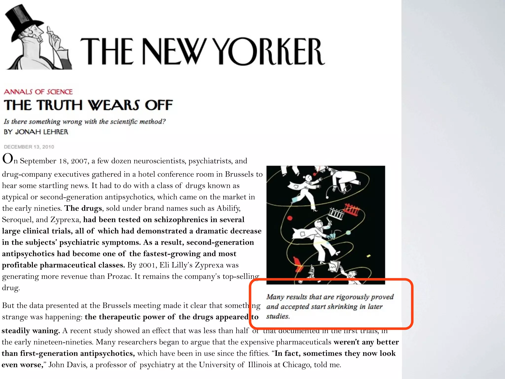 On September 18, 2007, a few dozen neuroscientists, psychiatrists, and
drug-company executives gathered in a hotel conference room in Brussels to
hear some startling news. It had to do with a class of drugs known as
atypical or second-generation antipsychotics, which came on the market in
the early nineties. The drugs, sold under brand names such as Abilify,
Seroquel, and Zyprexa, had been tested on schizophrenics in several
large clinical trials, all of which had demonstrated a dramatic decrease
in the subjects’ psychiatric symptoms. As a result, second-generation
antipsychotics had become one of the fastest-growing and most
profitable pharmaceutical classes. By 2001, Eli Lilly’s Zyprexa was
generating more revenue than Prozac. It remains the company’s top-selling
drug.
But the data presented at the Brussels meeting made it clear that something
strange was happening: the therapeutic power of the drugs appeared to
be steadily waning.steadily waning. A recent study showed an effect that was less than half of that documented in the first trials, in
the early nineteen-nineties. Many researchers began to argue that the expensive pharmaceuticals weren’t any better
than first-generation antipsychotics, which have been in use since the fifties. “In fact, sometimes they now look
even worse,” John Davis, a professor of psychiatry at the University of Illinois at Chicago, told me.
 