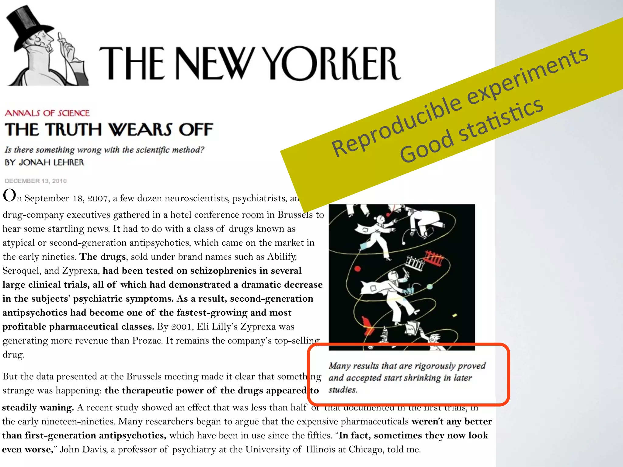 On September 18, 2007, a few dozen neuroscientists, psychiatrists, and
drug-company executives gathered in a hotel conference room in Brussels to
hear some startling news. It had to do with a class of drugs known as
atypical or second-generation antipsychotics, which came on the market in
the early nineties. The drugs, sold under brand names such as Abilify,
Seroquel, and Zyprexa, had been tested on schizophrenics in several
large clinical trials, all of which had demonstrated a dramatic decrease
in the subjects’ psychiatric symptoms. As a result, second-generation
antipsychotics had become one of the fastest-growing and most
profitable pharmaceutical classes. By 2001, Eli Lilly’s Zyprexa was
generating more revenue than Prozac. It remains the company’s top-selling
drug.
But the data presented at the Brussels meeting made it clear that something
strange was happening: the therapeutic power of the drugs appeared to
be steadily waning.steadily waning. A recent study showed an effect that was less than half of that documented in the first trials, in
the early nineteen-nineties. Many researchers began to argue that the expensive pharmaceuticals weren’t any better
than first-generation antipsychotics, which have been in use since the fifties. “In fact, sometimes they now look
even worse,” John Davis, a professor of psychiatry at the University of Illinois at Chicago, told me.
Reproducible	
  experiments
Good	
  sta4s4cs
 
