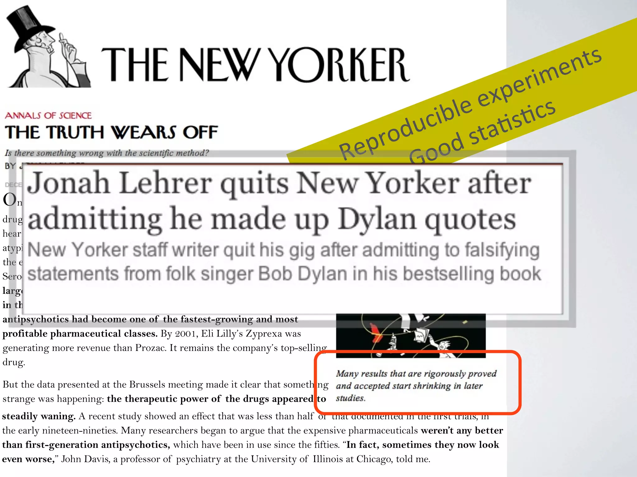 On September 18, 2007, a few dozen neuroscientists, psychiatrists, and
drug-company executives gathered in a hotel conference room in Brussels to
hear some startling news. It had to do with a class of drugs known as
atypical or second-generation antipsychotics, which came on the market in
the early nineties. The drugs, sold under brand names such as Abilify,
Seroquel, and Zyprexa, had been tested on schizophrenics in several
large clinical trials, all of which had demonstrated a dramatic decrease
in the subjects’ psychiatric symptoms. As a result, second-generation
antipsychotics had become one of the fastest-growing and most
profitable pharmaceutical classes. By 2001, Eli Lilly’s Zyprexa was
generating more revenue than Prozac. It remains the company’s top-selling
drug.
But the data presented at the Brussels meeting made it clear that something
strange was happening: the therapeutic power of the drugs appeared to
be steadily waning.steadily waning. A recent study showed an effect that was less than half of that documented in the first trials, in
the early nineteen-nineties. Many researchers began to argue that the expensive pharmaceuticals weren’t any better
than first-generation antipsychotics, which have been in use since the fifties. “In fact, sometimes they now look
even worse,” John Davis, a professor of psychiatry at the University of Illinois at Chicago, told me.
Reproducible	
  experiments
Good	
  sta4s4cs
 