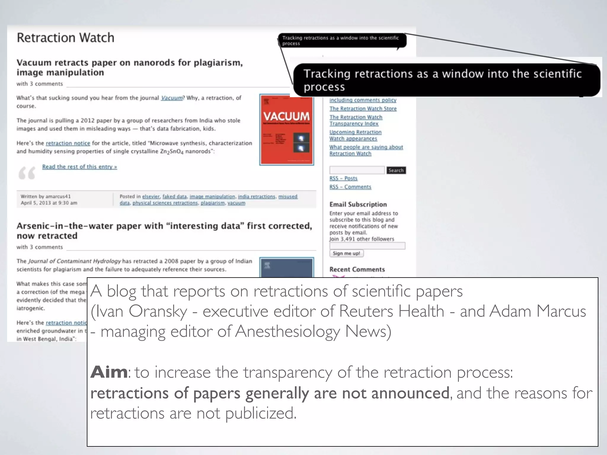 A blog that reports on retractions of scientiﬁc papers
(Ivan Oransky - executive editor of Reuters Health - and Adam Marcus
- managing editor of Anesthesiology News)
Aim: to increase the transparency of the retraction process:
retractions of papers generally are not announced, and the reasons for
retractions are not publicized.
 