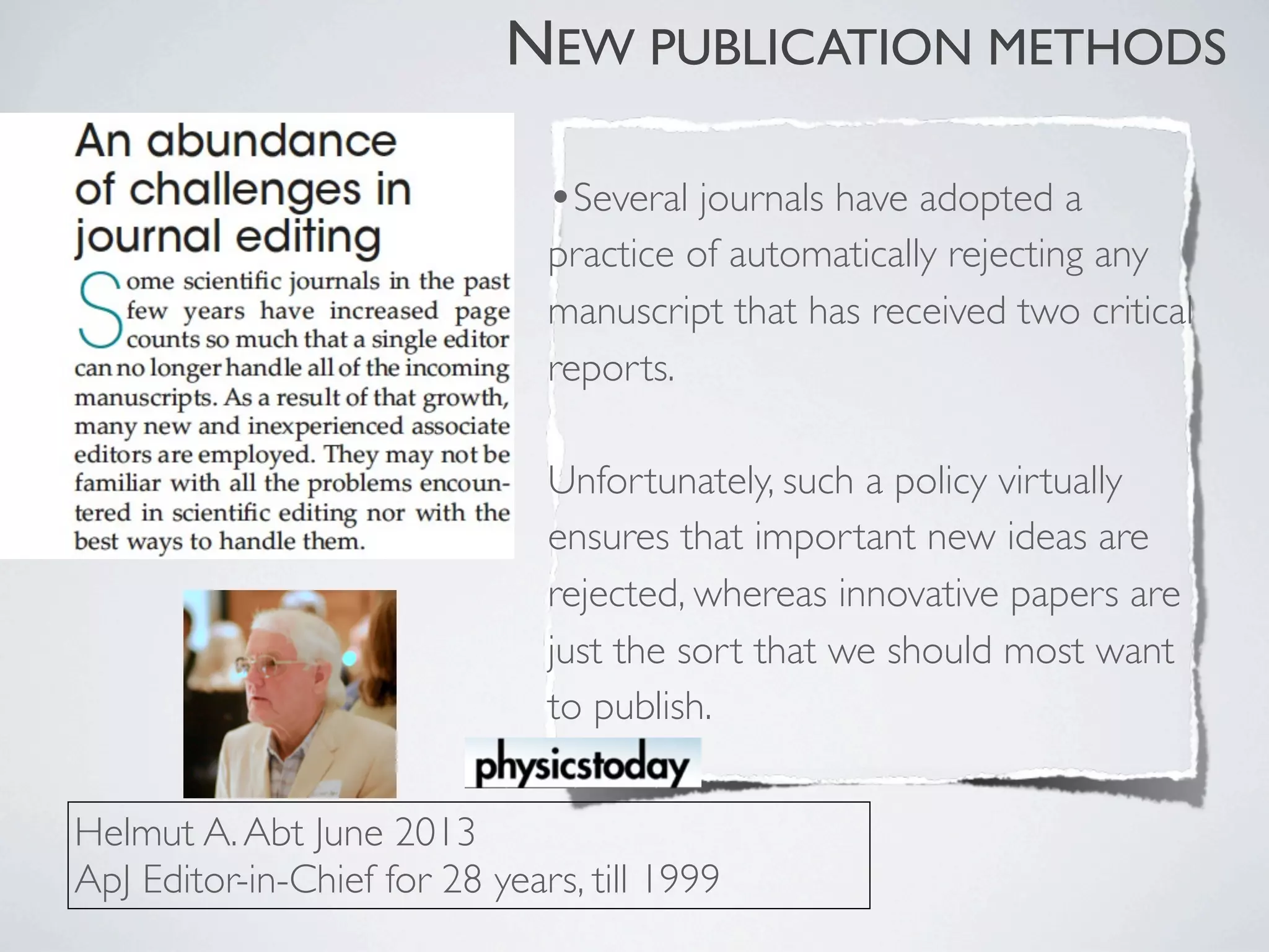 •Several journals have adopted a
practice of automatically rejecting any
manuscript that has received two critical
reports.
Unfortunately, such a policy virtually
ensures that important new ideas are
rejected, whereas innovative papers are
just the sort that we should most want
to publish.
Helmut A.Abt June 2013
ApJ Editor-in-Chief for 28 years, till 1999
NEW PUBLICATION METHODS
 