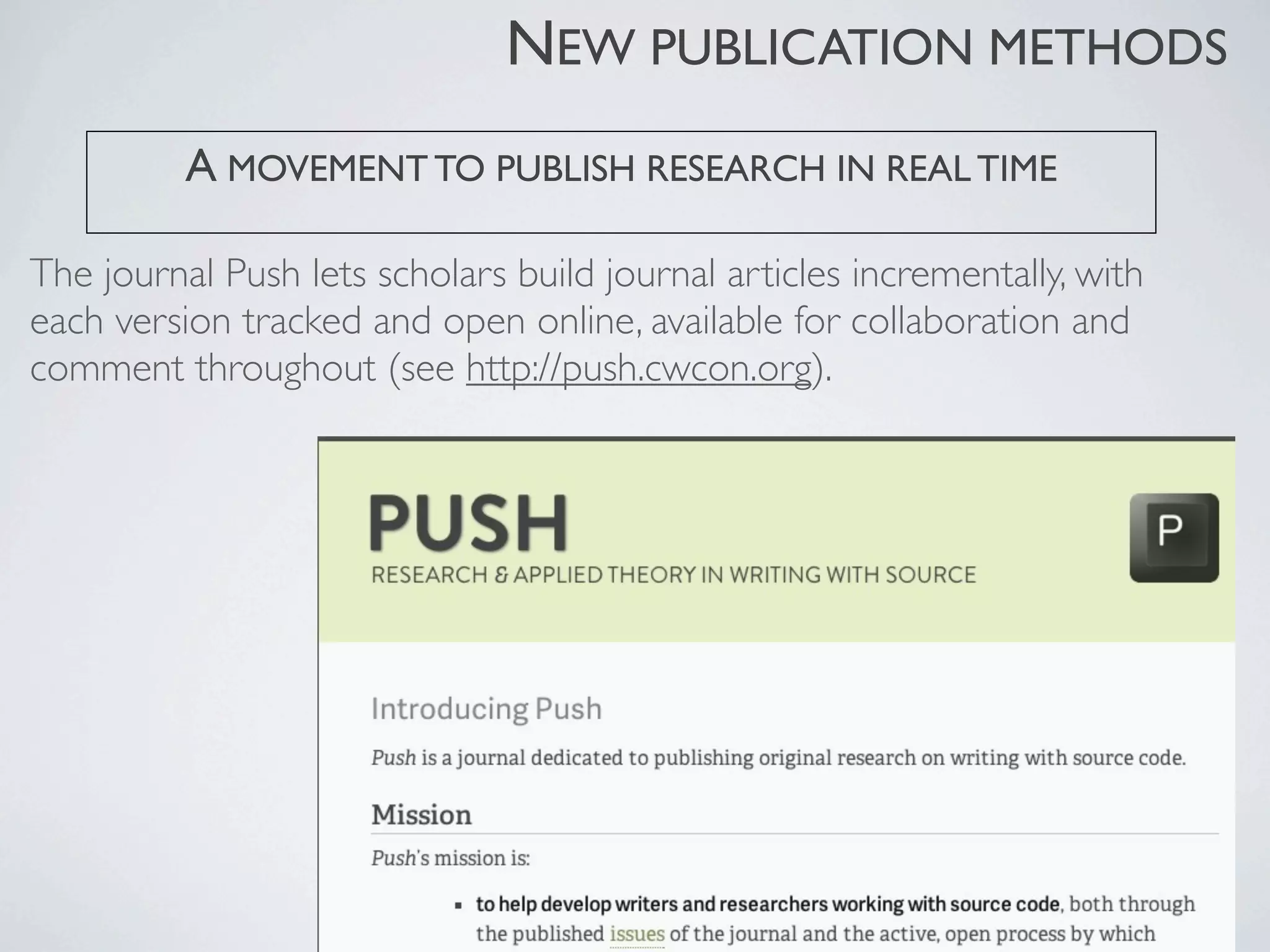 The journal Push lets scholars build journal articles incrementally, with
each version tracked and open online, available for collaboration and
comment throughout (see http://push.cwcon.org).
A MOVEMENT TO PUBLISH RESEARCH IN REAL TIME
NEW PUBLICATION METHODS
 