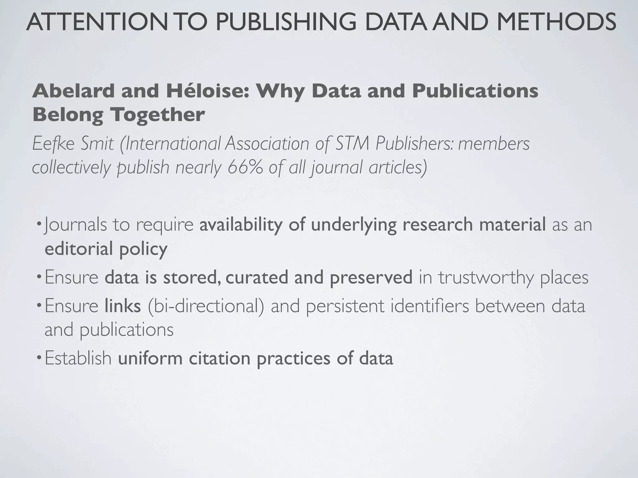 Abelard and Héloise: Why Data and Publications
Belong Together
Eefke Smit (International Association of STM Publishers: members
collectively publish nearly 66% of all journal articles)
•Journals to require availability of underlying research material as an
editorial policy
•Ensure data is stored, curated and preserved in trustworthy places
•Ensure links (bi-directional) and persistent identiﬁers between data
and publications
•Establish uniform citation practices of data
ATTENTION TO PUBLISHING DATA AND METHODS
 