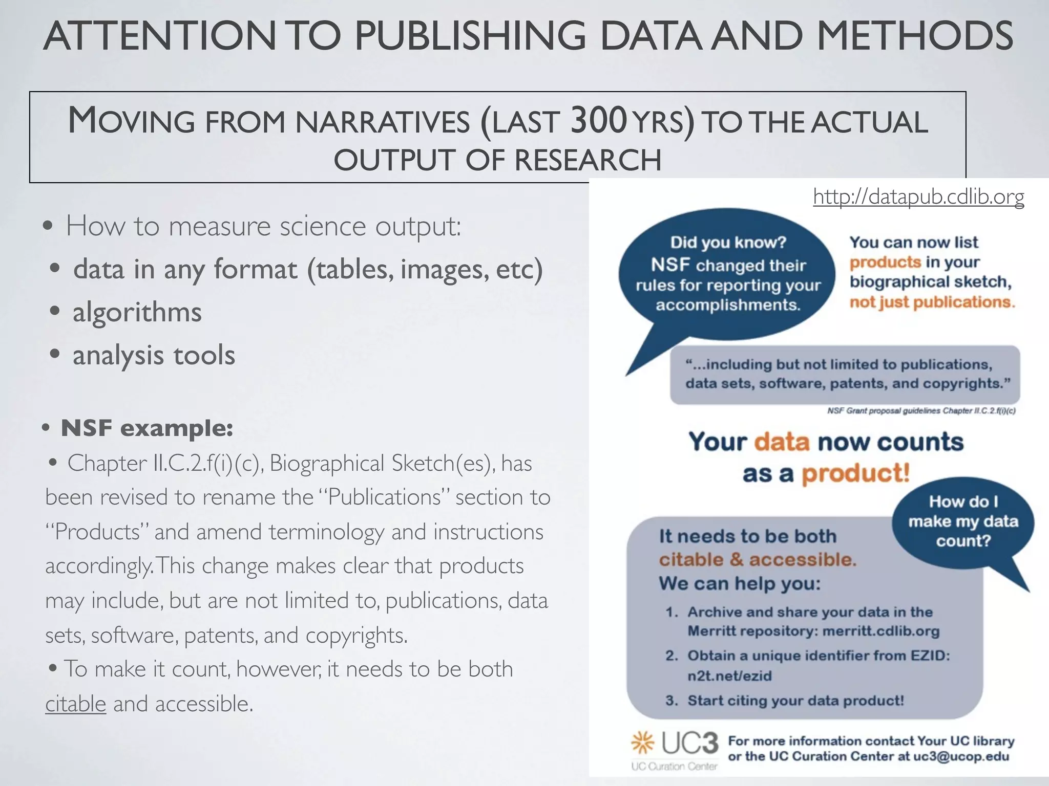• How to measure science output:
• data in any format (tables, images, etc)
• algorithms
• analysis tools
• NSF example:
• Chapter II.C.2.f(i)(c), Biographical Sketch(es), has
been revised to rename the “Publications” section to
“Products” and amend terminology and instructions
accordingly.This change makes clear that products
may include, but are not limited to, publications, data
sets, software, patents, and copyrights.
•To make it count, however, it needs to be both
citable and accessible.
MOVING FROM NARRATIVES (LAST 300YRS)TO THE ACTUAL
OUTPUT OF RESEARCH
ATTENTION TO PUBLISHING DATA AND METHODS
http://datapub.cdlib.org
 