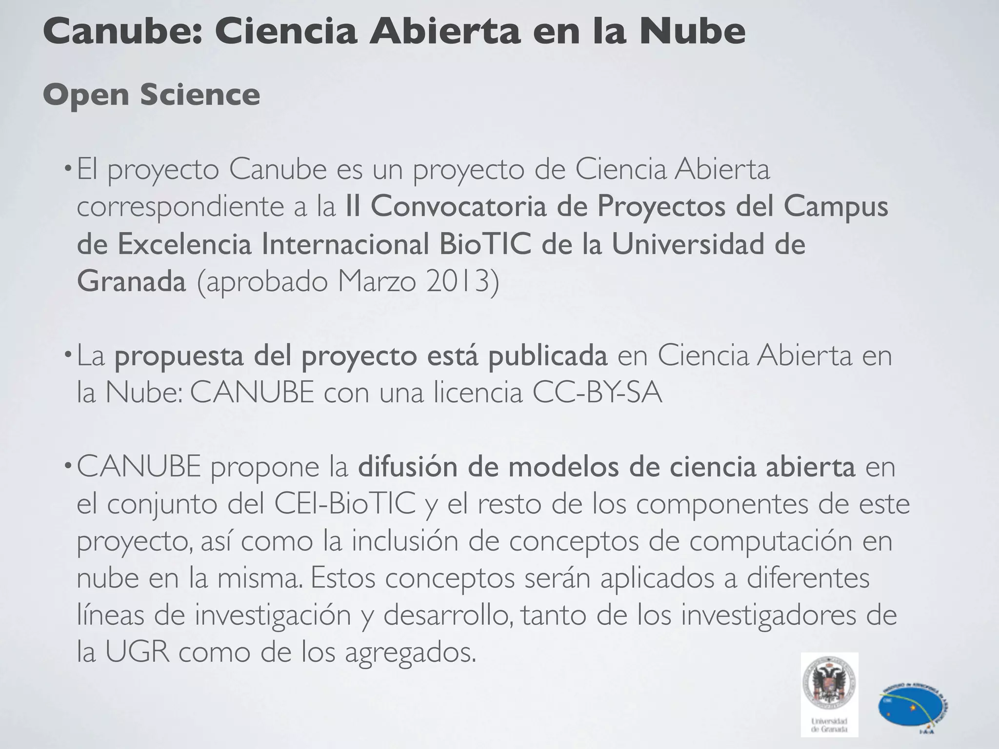 Canube: Ciencia Abierta en la Nube
Open Science
•El proyecto Canube es un proyecto de Ciencia Abierta
correspondiente a la II Convocatoria de Proyectos del Campus
de Excelencia Internacional BioTIC de la Universidad de
Granada (aprobado Marzo 2013)
•La propuesta del proyecto está publicada en Ciencia Abierta en
la Nube: CANUBE con una licencia CC-BY-SA
•CANUBE propone la difusión de modelos de ciencia abierta en
el conjunto del CEI-BioTIC y el resto de los componentes de este
proyecto, así como la inclusión de conceptos de computación en
nube en la misma. Estos conceptos serán aplicados a diferentes
líneas de investigación y desarrollo, tanto de los investigadores de
la UGR como de los agregados.
 