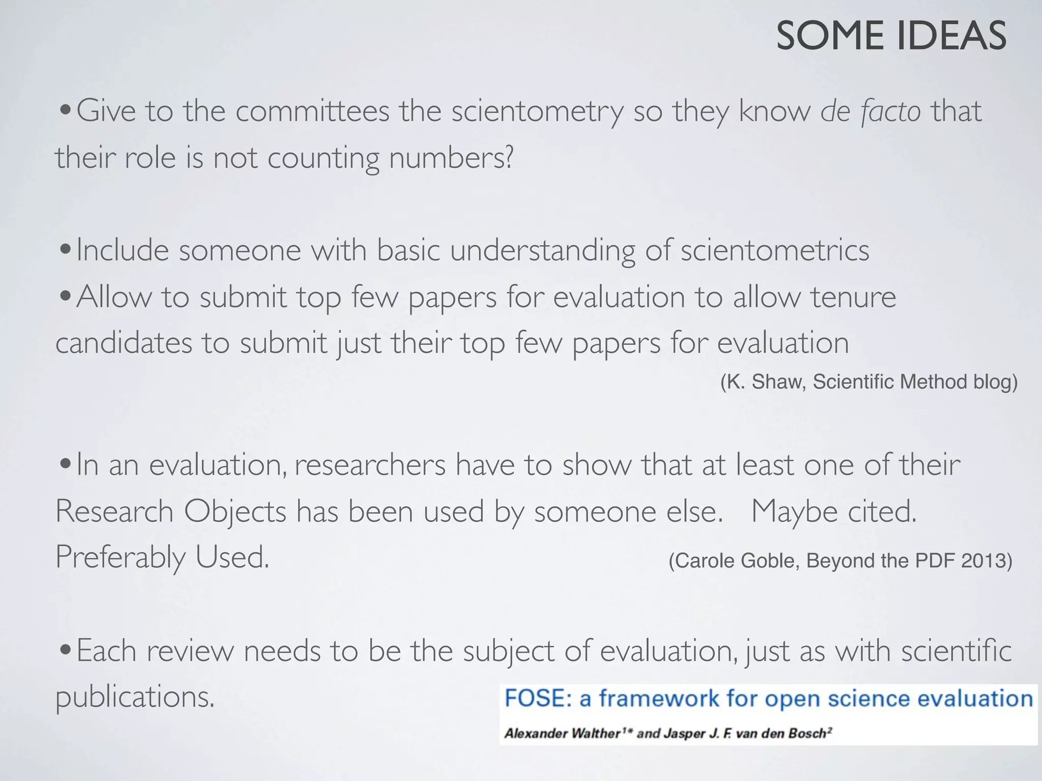 •Give to the committees the scientometry so they know de facto that
their role is not counting numbers?
•Include someone with basic understanding of scientometrics
•Allow to submit top few papers for evaluation to allow tenure
candidates to submit just their top few papers for evaluation
(K. Shaw, Scientiﬁc Method blog)
•In an evaluation, researchers have to show that at least one of their
Research Objects has been used by someone else. 	

 Maybe cited.
Preferably Used. (Carole Goble, Beyond the PDF 2013)
•Each review needs to be the subject of evaluation, just as with scientiﬁc
publications.
SOME IDEAS
 