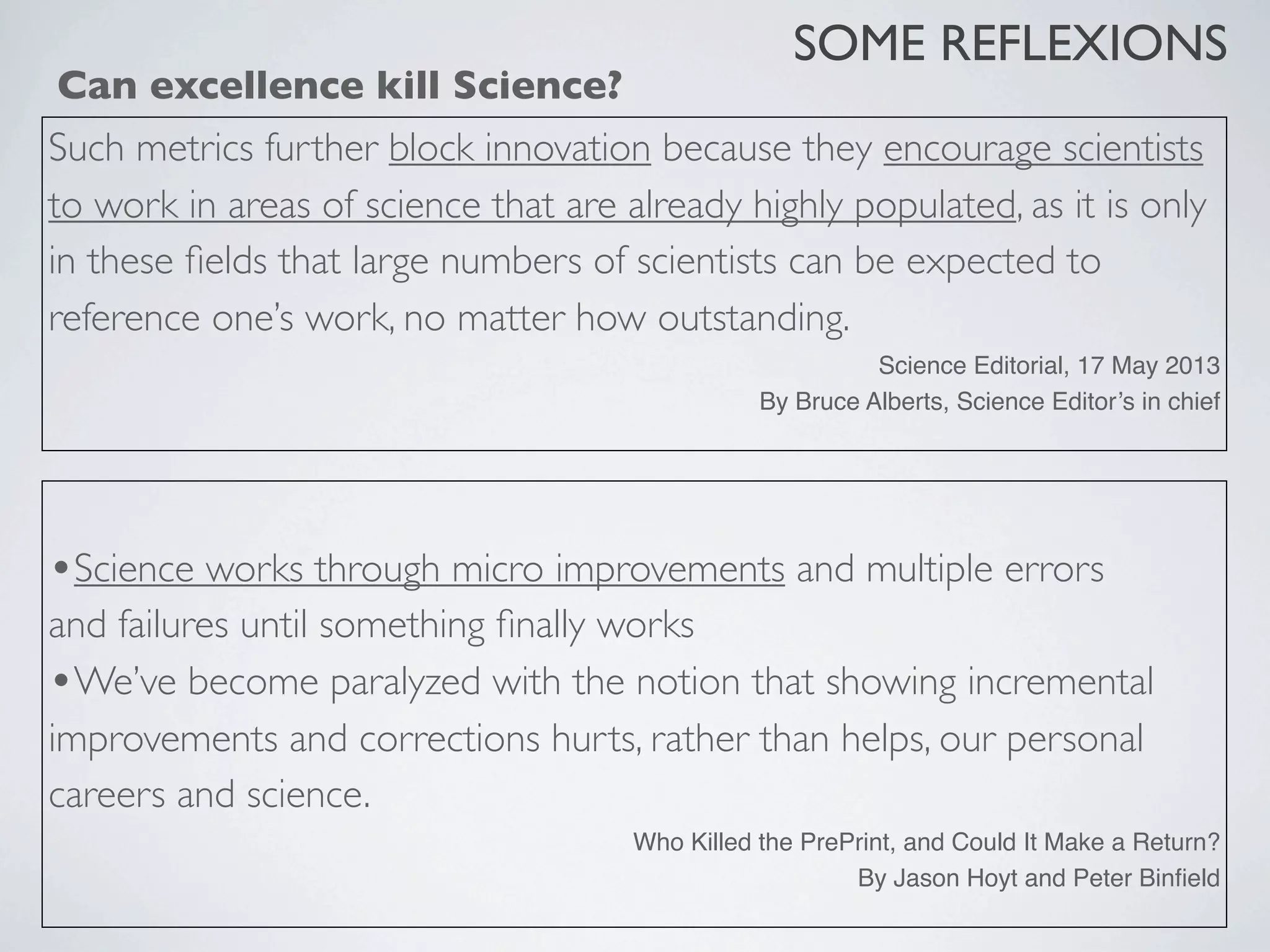 •Science works through micro improvements and multiple errors
and failures until something ﬁnally works
•We’ve become paralyzed with the notion that showing incremental
improvements and corrections hurts, rather than helps, our personal
careers and science.
Who Killed the PrePrint, and Could It Make a Return?
By Jason Hoyt and Peter Binﬁeld
SOME REFLEXIONS
Can excellence kill Science?
Such metrics further block innovation because they encourage scientists
to work in areas of science that are already highly populated, as it is only
in these ﬁelds that large numbers of scientists can be expected to
reference one’s work, no matter how outstanding.
Science Editorial, 17 May 2013
By Bruce Alberts, Science Editor’s in chief
 