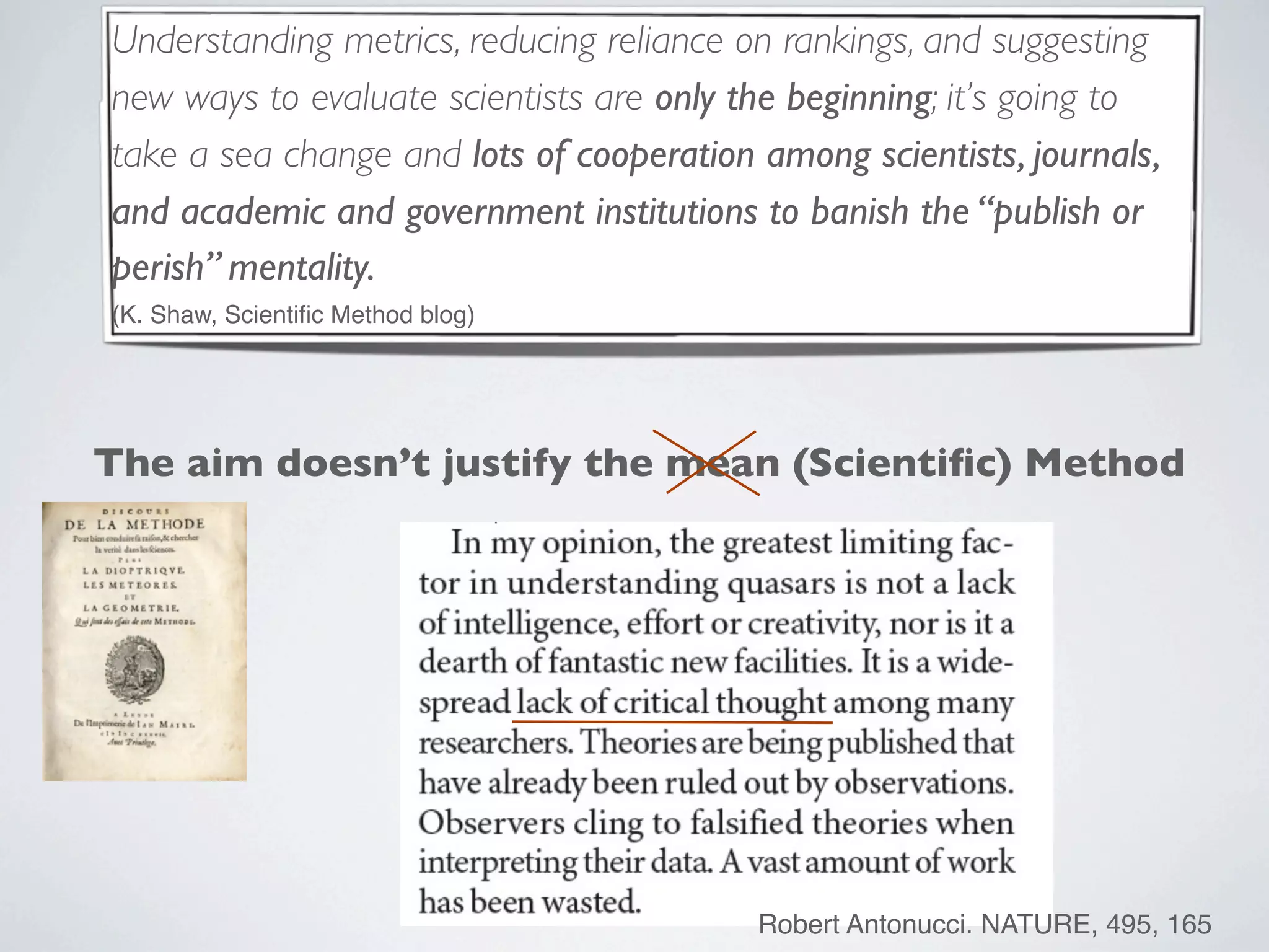 Understanding metrics, reducing reliance on rankings, and suggesting
new ways to evaluate scientists are only the beginning; it’s going to
take a sea change and lots of cooperation among scientists, journals,
and academic and government institutions to banish the “publish or
perish” mentality.
(K. Shaw, Scientiﬁc Method blog)
The aim doesn’t justify the mean (Scientiﬁc) Method
Robert Antonucci. NATURE, 495, 165
 