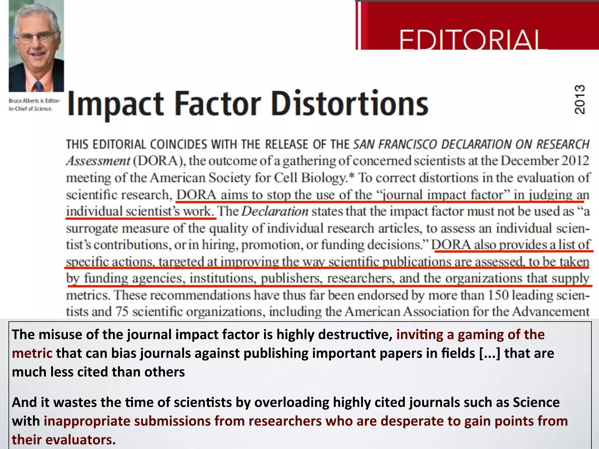 The	
  misuse	
  of	
  the	
  journal	
  impact	
  factor	
  is	
  highly	
  destruc4ve,	
  invi4ng	
  a	
  gaming	
  of	
  the	
  
metric	
  that	
  can	
  bias	
  journals	
  against	
  publishing	
  important	
  papers	
  in	
  ﬁelds	
  [...]	
  that	
  are	
  
much	
  less	
  cited	
  than	
  others	
  	
  
And	
  it	
  wastes	
  the	
  4me	
  of	
  scien4sts	
  by	
  overloading	
  highly	
  cited	
  journals	
  such	
  as	
  Science	
  
with	
  inappropriate	
  submissions	
  from	
  researchers	
  who	
  are	
  desperate	
  to	
  gain	
  points	
  from	
  
their	
  evaluators.
 