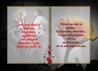Some fools think of happiness blissfulness, togetherness some fools fool themselves I guess they're not foolin' me Някои мислят за щастие,  блаженство, единство... Някои заблуждават  себе си, предполагам... те не заблуждават мен. 