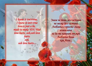 Знам че това не е истина, не може да е истина. Любовта е просто лъжа измислена  за да те направи тъжен. Любовта боли,  как боли... I know it isn't true,  I know it isn't true love is just a lie,  made to make YOU blue love hurts, ooh,ooh love hurts ooh, ooh love hurts... 