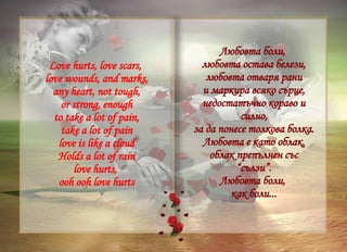 Love hurts, love scars,  love wounds, and marks, any heart, not tough, or strong, enough to take a lot of pain, take a lot of pain love is like a cloud Holds a lot of rain love hurts,  ooh ooh love hurts Любовта боли,  любовта остава белези, любовта отваря рани и маркира всяко сърце, недостатъчно кораво и силно, за да понесе толкова болка. Любовта е като облак, облак препълнен със “сълзи”. Любовта боли,  как боли... 
