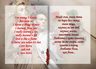 Млад съм, знам това, но дори да е така, знам неща,  научих ги от теб, научих много,  наистина много. Любовта е като пламък, може да те опари, само когато е горещ. Любовта боли, как боли... I'm young, I know, but even so I know a thing, or two I learned, from you I really learned a lot, really learned a lot love is like a flame it burns you when it's hot Love hurts,  ooh ooh  love hurts 