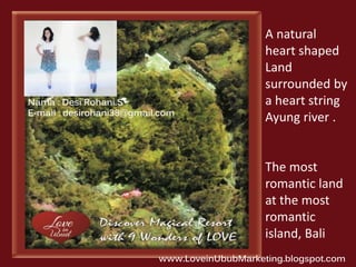 A natural 
heart shaped 
Land 
surrounded by 
a heart string 
Ayung river . 
The most 
romantic land 
at the most 
romantic 
island, Bali 
Nama : Desi Rohani.S 
E-mail : desirohani38@gmail.com 
www.LoveinUbubMarketing.blogspot.com 
 