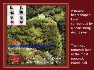 A natural 
heart shaped 
Land 
surrounded by 
a heart string 
Ayung river . 
The most 
romantic land 
at the most 
romantic 
island, Bali 
Marketing : 
Abigail Octantri 
www.Love-In-Ubud-International.Blogspot.com 
abigailoctantri25@gmail.com 
 