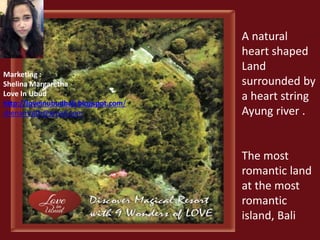 A natural 
heart shaped 
Land 
surrounded by 
a heart string 
Ayung river . 
The most 
romantic land 
at the most 
romantic 
island, Bali 
Marketing : 
Shelina Margaretha 
Love In Ubud 
http://loveinubudbali.blogspot.com/ 
shenamrgth@gmail.com 
 