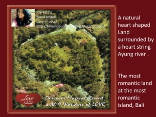A natural 
heart shaped 
Land 
surrounded by 
a heart string 
Ayung river . 
The most 
romantic land 
at the most 
romantic 
island, Bali 
marketing : 
Novia lestari 
Love in ubud 
http://loveinubudmarketing.blogspot.com/ 
 