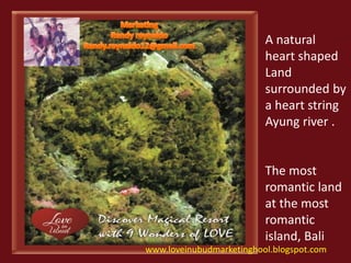 A natural 
heart shaped 
Land 
surrounded by 
a heart string 
Ayung river . 
The most 
romantic land 
at the most 
romantic 
island, Bali 
www.loveinubudmarketinghool.blogspot.com 
 