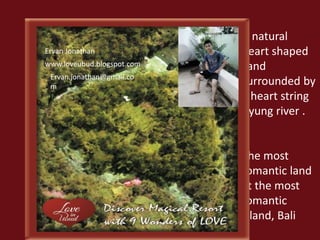 A natural 
heart shaped 
Land 
surrounded by 
a heart string 
Ayung river . 
The most 
romantic land 
at the most 
romantic 
island, Bali 
Ervan Jonathan 
www.loveubud.blogspot.com 
Ervan.jonathan@gmail.co 
m 
 