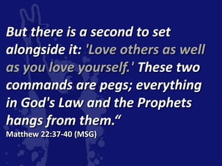 But there is a second to set
alongside it: 'Love others as well
as you love yourself.' These two
commands are pegs; everything
in God's Law and the Prophets
hangs from them.“
Matthew 22:37-40 (MSG)
 